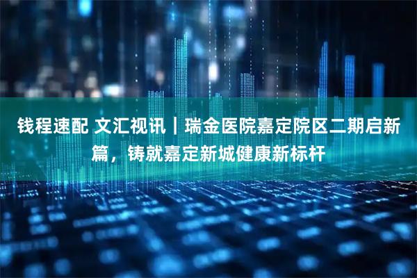 钱程速配 文汇视讯｜瑞金医院嘉定院区二期启新篇，铸就嘉定新城健康新标杆