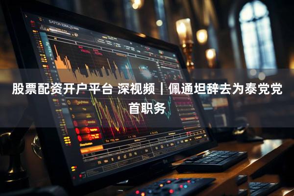 股票配资开户平台 深视频｜佩通坦辞去为泰党党首职务