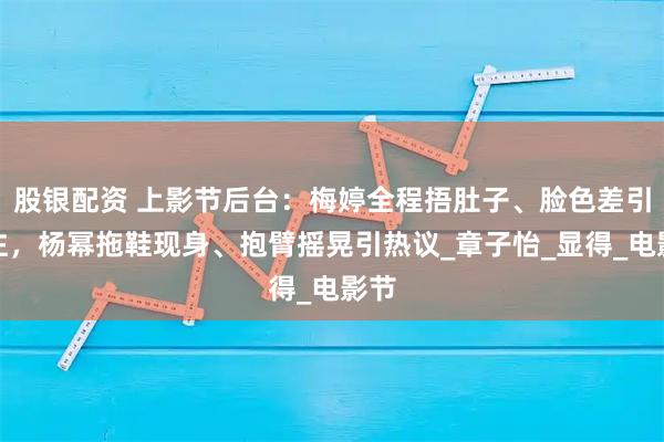 股银配资 上影节后台：梅婷全程捂肚子、脸色差引关注，杨幂拖鞋现身、抱臂摇晃引热议_章子怡_显得_电影节