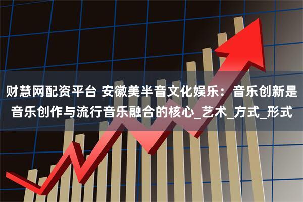 财慧网配资平台 安徽美半音文化娱乐：音乐创新是音乐创作与流行音乐融合的核心_艺术_方式_形式