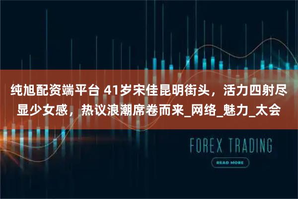 纯旭配资端平台 41岁宋佳昆明街头，活力四射尽显少女感，热议浪潮席卷而来_网络_魅力_太会
