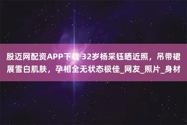 股迈网配资APP下载 32岁杨采钰晒近照，吊带裙展雪白肌肤，孕相全无状态极佳_网友_照片_身材