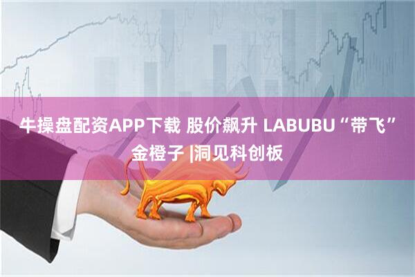 牛操盘配资APP下载 股价飙升 LABUBU“带飞”金橙子 |洞见科创板