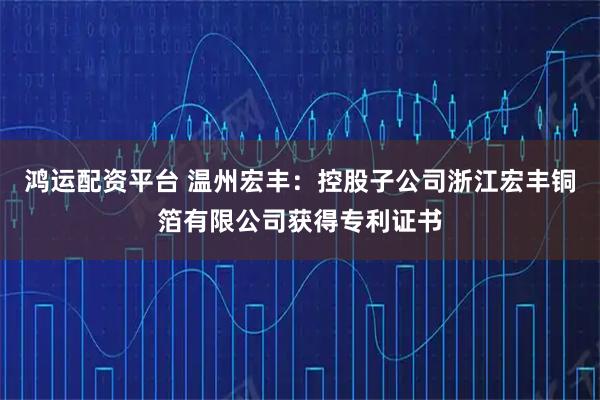 鸿运配资平台 温州宏丰：控股子公司浙江宏丰铜箔有限公司获得专利证书