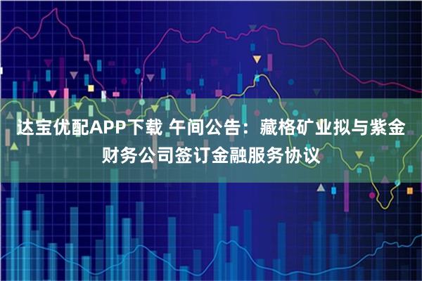 达宝优配APP下载 午间公告：藏格矿业拟与紫金财务公司签订金融服务协议
