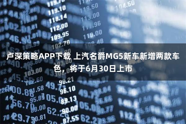卢深策略APP下载 上汽名爵MG5新车新增两款车色，将于6月30日上市