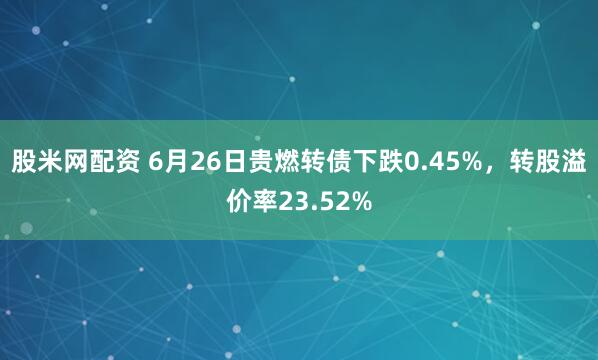 股米网配资 6月26日贵燃转债下跌0.45%，转股溢价率23.52%