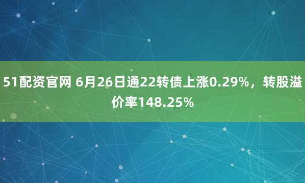 51配资官网 6月26日通22转债上涨0.29%，转股溢价率148.25%