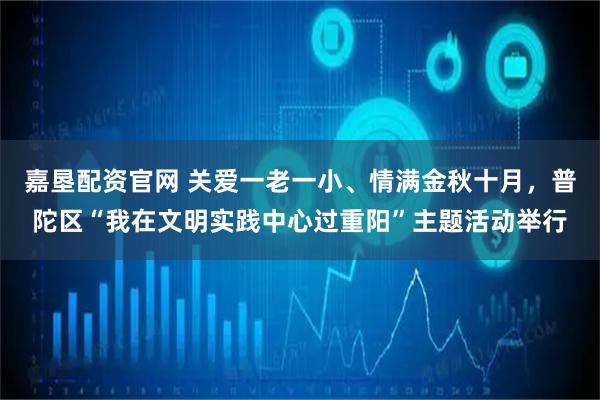 嘉垦配资官网 关爱一老一小、情满金秋十月，普陀区“我在文明实践中心过重阳”主题活动举行