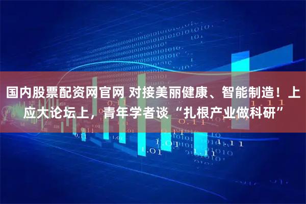 国内股票配资网官网 对接美丽健康、智能制造！上应大论坛上，青年学者谈 “扎根产业做科研”