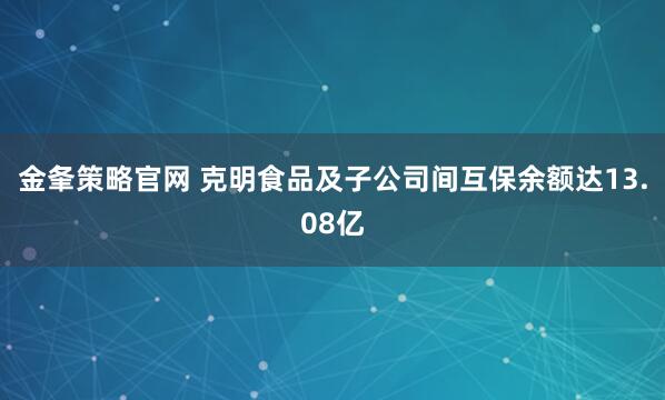 金夆策略官网 克明食品及子公司间互保余额达13.08亿