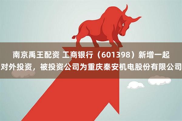 南京禹王配资 工商银行（601398）新增一起对外投资，被投资公司为重庆秦安机电股份有限公司