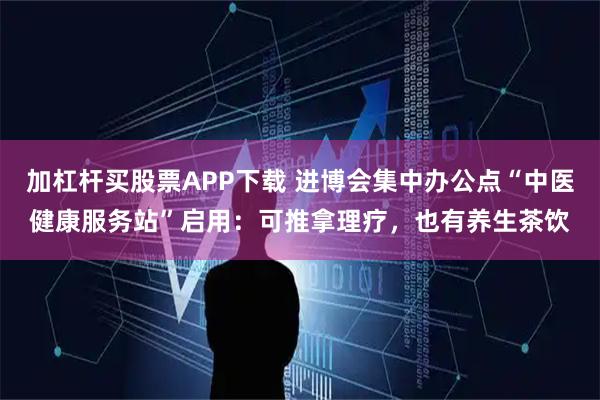 加杠杆买股票APP下载 进博会集中办公点“中医健康服务站”启用：可推拿理疗，也有养生茶饮