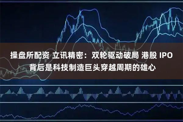 操盘所配资 立讯精密:双轮驱动破局 港股 IPO 背后是科技制造巨头穿越周期的雄心