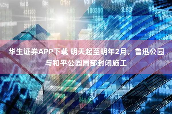 华生证券APP下载 明天起至明年2月，鲁迅公园与和平公园局部封闭施工