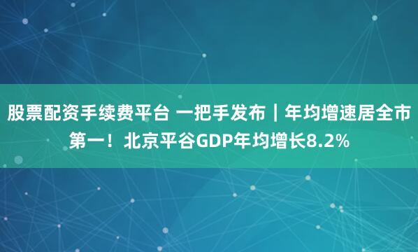 股票配资手续费平台 一把手发布｜年均增速居全市第一！北京平谷GDP年均增长8.2%