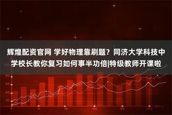 辉煌配资官网 学好物理靠刷题？同济大学科技中学校长教你复习如何事半功倍|特级教师开课啦