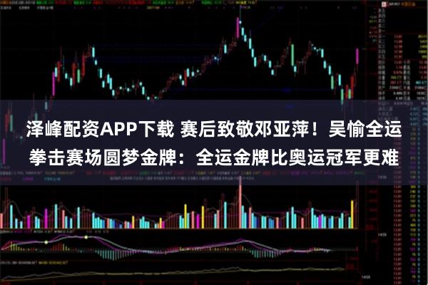 泽峰配资APP下载 赛后致敬邓亚萍!吴愉全运拳击赛场圆梦金牌:全运金牌比奥运冠军更难