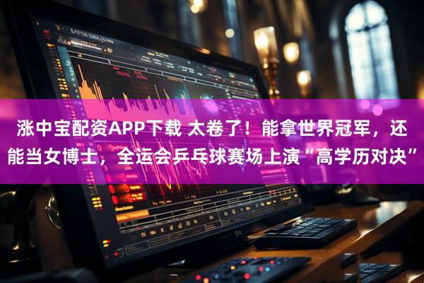 涨中宝配资APP下载 太卷了!能拿世界冠军,还能当女博士,全运会乒乓球赛场上演“高学历对决”