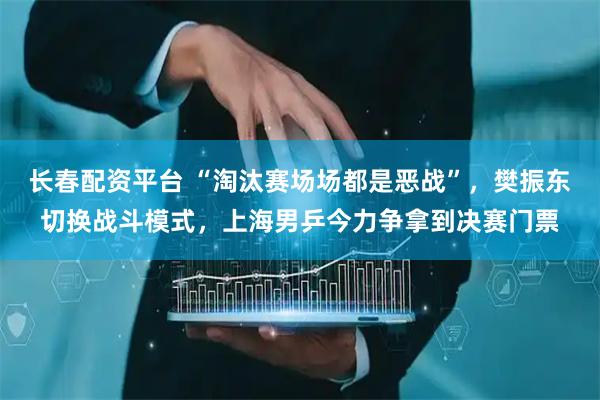 长春配资平台 “淘汰赛场场都是恶战”,樊振东切换战斗模式,上海男乒今力争拿到决赛门票