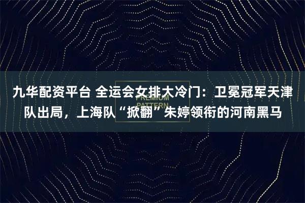 九华配资平台 全运会女排大冷门:卫冕冠军天津队出局,上海队“掀翻”朱婷领衔的河南黑马