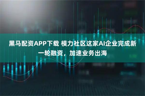黑马配资APP下载 模力社区这家AI企业完成新一轮融资，加速业务出海