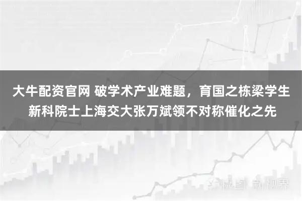 大牛配资官网 破学术产业难题，育国之栋梁学生 新科院士上海交大张万斌领不对称催化之先