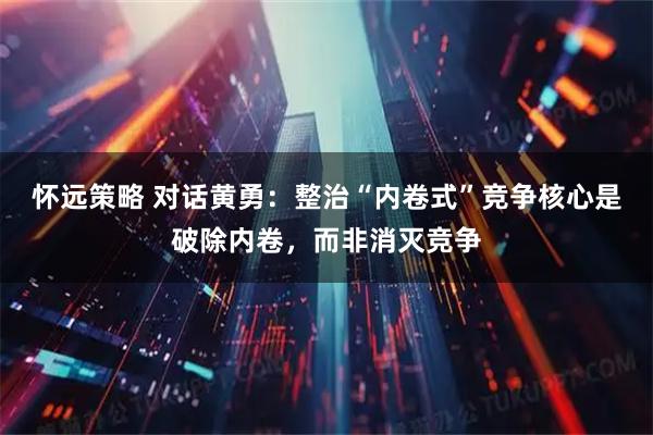 怀远策略 对话黄勇：整治“内卷式”竞争核心是破除内卷，而非消灭竞争