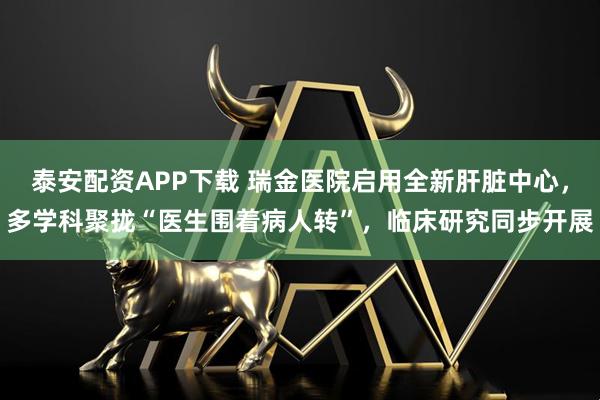泰安配资APP下载 瑞金医院启用全新肝脏中心，多学科聚拢“医生围着病人转”，临床研究同步开展