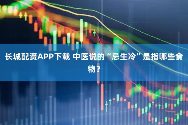 长城配资APP下载 中医说的“忌生冷”是指哪些食物？