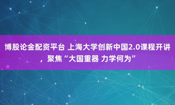 博股论金配资平台 上海大学创新中国2.0课程开讲，聚焦“大国重器 力学何为”