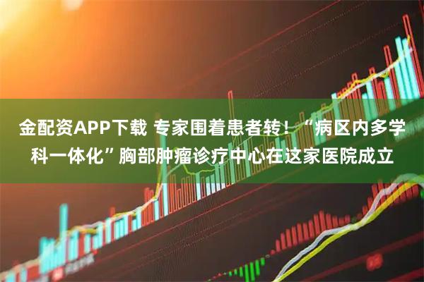 金配资APP下载 专家围着患者转！“病区内多学科一体化”胸部肿瘤诊疗中心在这家医院成立