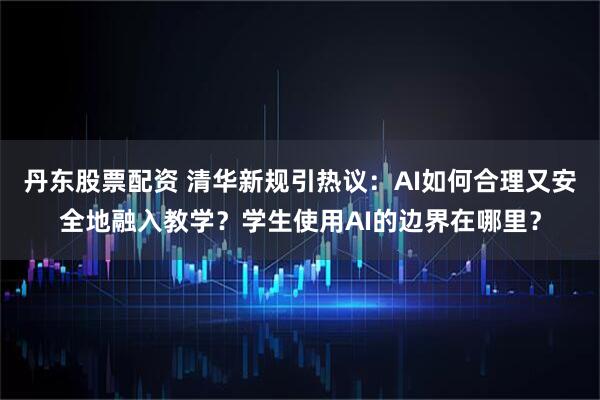 丹东股票配资 清华新规引热议：AI如何合理又安全地融入教学？学生使用AI的边界在哪里？