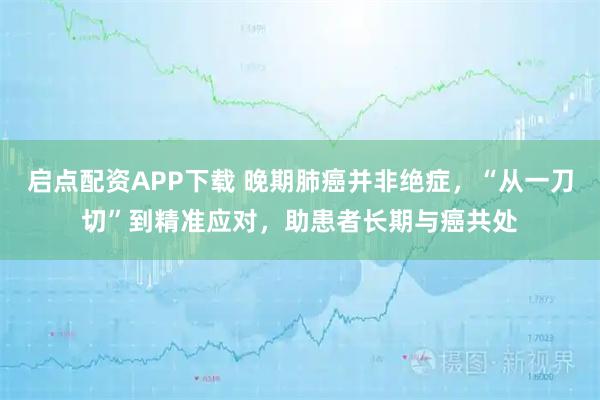 启点配资APP下载 晚期肺癌并非绝症，“从一刀切”到精准应对，助患者长期与癌共处