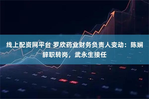 线上配资网平台 罗欣药业财务负责人变动：陈娴辞职转岗，武永生接任