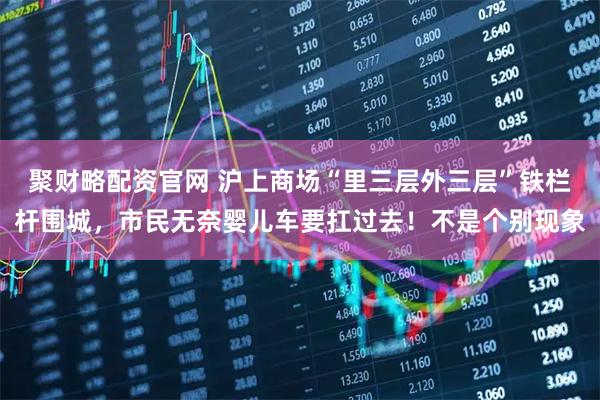 聚财略配资官网 沪上商场“里三层外三层”铁栏杆围城，市民无奈婴儿车要扛过去！不是个别现象