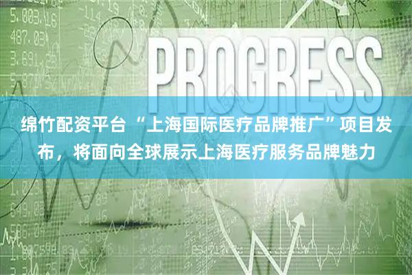 绵竹配资平台 “上海国际医疗品牌推广”项目发布，将面向全球展示上海医疗服务品牌魅力