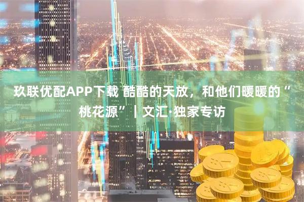 玖联优配APP下载 酷酷的天放，和他们暖暖的“桃花源”｜文汇·独家专访