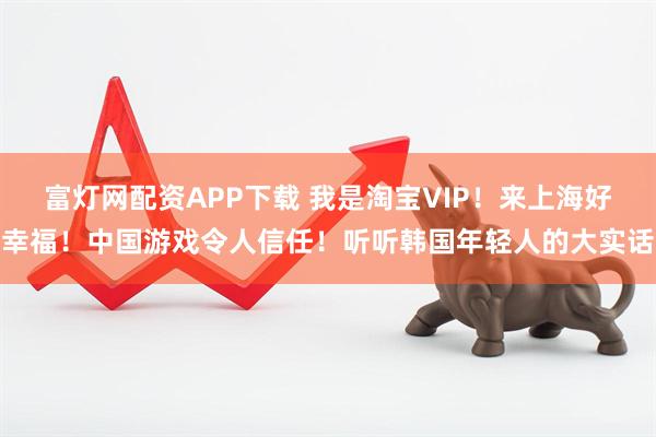 富灯网配资APP下载 我是淘宝VIP！来上海好幸福！中国游戏令人信任！听听韩国年轻人的大实话