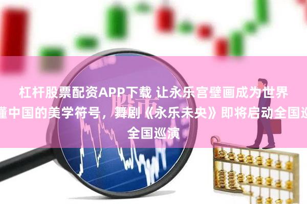 杠杆股票配资APP下载 让永乐宫壁画成为世界读懂中国的美学符号，舞剧《永乐未央》即将启动全国巡演