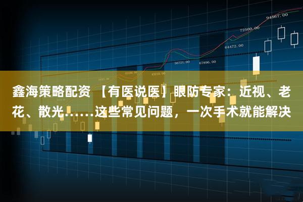鑫海策略配资 【有医说医】眼防专家：近视、老花、散光……这些常见问题，一次手术就能解决
