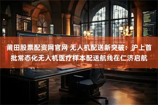 莆田股票配资网官网 无人机配送新突破：沪上首批常态化无人机医疗样本配送航线在仁济启航