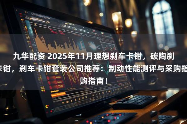 九华配资 2025年11月理想刹车卡钳,碳陶刹车卡钳,刹车卡钳套装公司推荐:制动性能测评与采购指南!