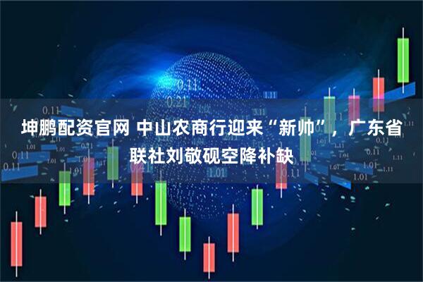 坤鹏配资官网 中山农商行迎来“新帅”，广东省联社刘敬砚空降补缺