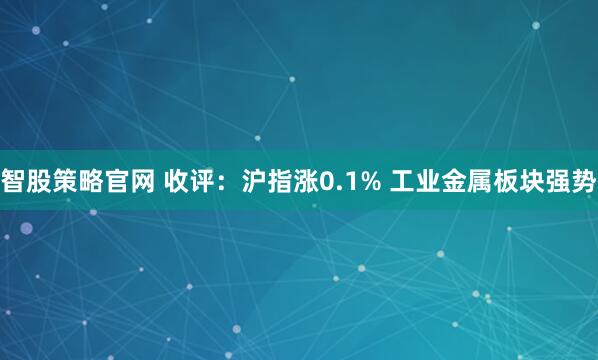 智股策略官网 收评：沪指涨0.1% 工业金属板块强势