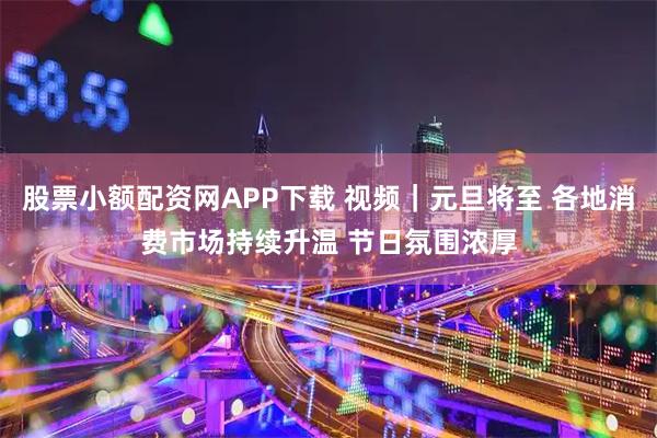 股票小额配资网APP下载 视频｜元旦将至 各地消费市场持续升温 节日氛围浓厚