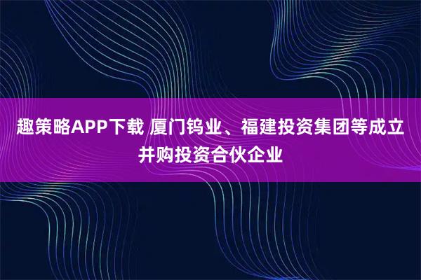趣策略APP下载 厦门钨业、福建投资集团等成立并购投资合伙企业