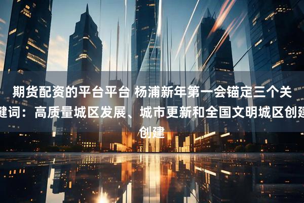期货配资的平台平台 杨浦新年第一会锚定三个关键词：高质量城区发展、城市更新和全国文明城区创建