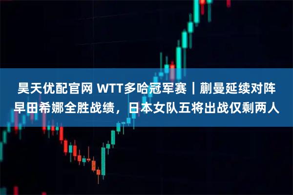 昊天优配官网 WTT多哈冠军赛｜蒯曼延续对阵早田希娜全胜战绩，日本女队五将出战仅剩两人