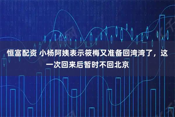恒富配资 小杨阿姨表示筱梅又准备回湾湾了，这一次回来后暂时不回北京